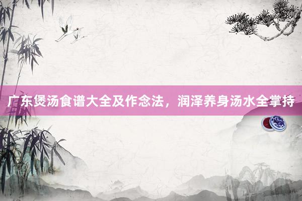 广东煲汤食谱大全及作念法，润泽养身汤水全掌持